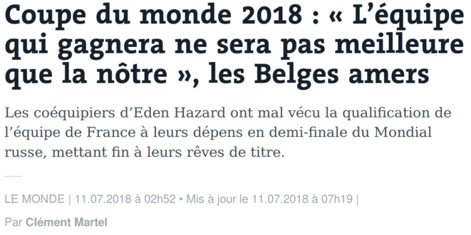 https://www.lemonde.fr/mondial-2018/article/2018/07/11/coupe-du-monde-2018-l-equipe-qui-gagnera-ne-sera-pas-meilleure-que-la-notre-les-belges-amers_5329429_5193650.html https://www.lemonde.fr/mondial-2018/article/2018/07/11/coupe-du-monde-2018-l-equipe-qui-gagnera-ne-sera-pas-meilleure-que-la-notre-les-belges-amers_5329429_5193650.html