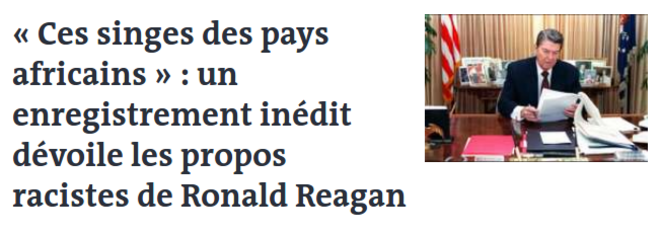 https://www.lemonde.fr/big-browser/article/2019/07/31/ces-singes-des-pays-africains-un-enregistrement-inedit-devoile-les-propos-racistes-de-ronald-reagan_5495360_4832693.html https://www.lemonde.fr/big-browser/article/2019/07/31/ces-singes-des-pays-africains-un-enregistrement-inedit-devoile-les-propos-racistes-de-ronald-reagan_5495360_4832693.html