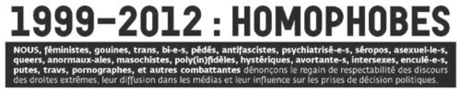 Résultat de recherche d'images pour "NOUS, féministes, gouines, trans, bi-e-s, pédés, antifascistes, psychiatrisé-e-s, séropos, asexuel-le-s, queers, anormaux-ales, masochistes, poly(in)fidèles, hystériques, avortante-s, intersexes, enculé-e-s, putes, travs, pornographes, et autres combattantes dénonçons le regain de respectabilité des discours des droites extrêmes, leur diffusion dans les médias et leur influence sur les prises de décision politiques. (...) NOUS NE QUÉMANDONS PAS LES PLEINS DROITS QUI NOUS REVIENNENT. NOUS NE TENDRONS NI LA MAIN NI L’AUTRE JOUE : PRÉPARONS LES PLANCHES ET LES CLOUS ! SOURCE. novembre 2012 Couverture La dernière phrase a disparu de certains sites."